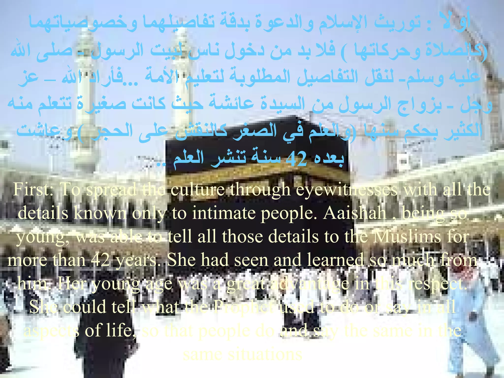 ‫أول : توريث السل م والدعوة بدقة تفاصيلهما وخصوصياتهما‬
‫)كالصلة وحركاتها ( فل بد من دخول ناس لبيت الرسول - صلى ال‬
 ‫عليه وسلم- لنقل التفاصيل المطلوبة لتعليم المة ...فأراد ال – عز‬
‫وجل - بزواج الرسول من السيدة عائشة حيث كانت صغيرة تتعلم منه‬
 ‫الكثير بحكم سنها )والعلم في الصغر كالنقش على الحجر ( وعاشت‬
                   .. ‫بعده 24 سنة تنشر العلم‬
First: To spread the culture through eyewitnesses with all the
 details known only to intimate people. Aaishah , being so
 young, was able to tell all those details to the Muslims for
more than 42 years. She had seen and learned so much from
 him. Her young age was a great advantage in this respect.
   She could tell what the Prophet used to do or say in all
  aspects of life, so that people do and say the same in the
                        same situations
 