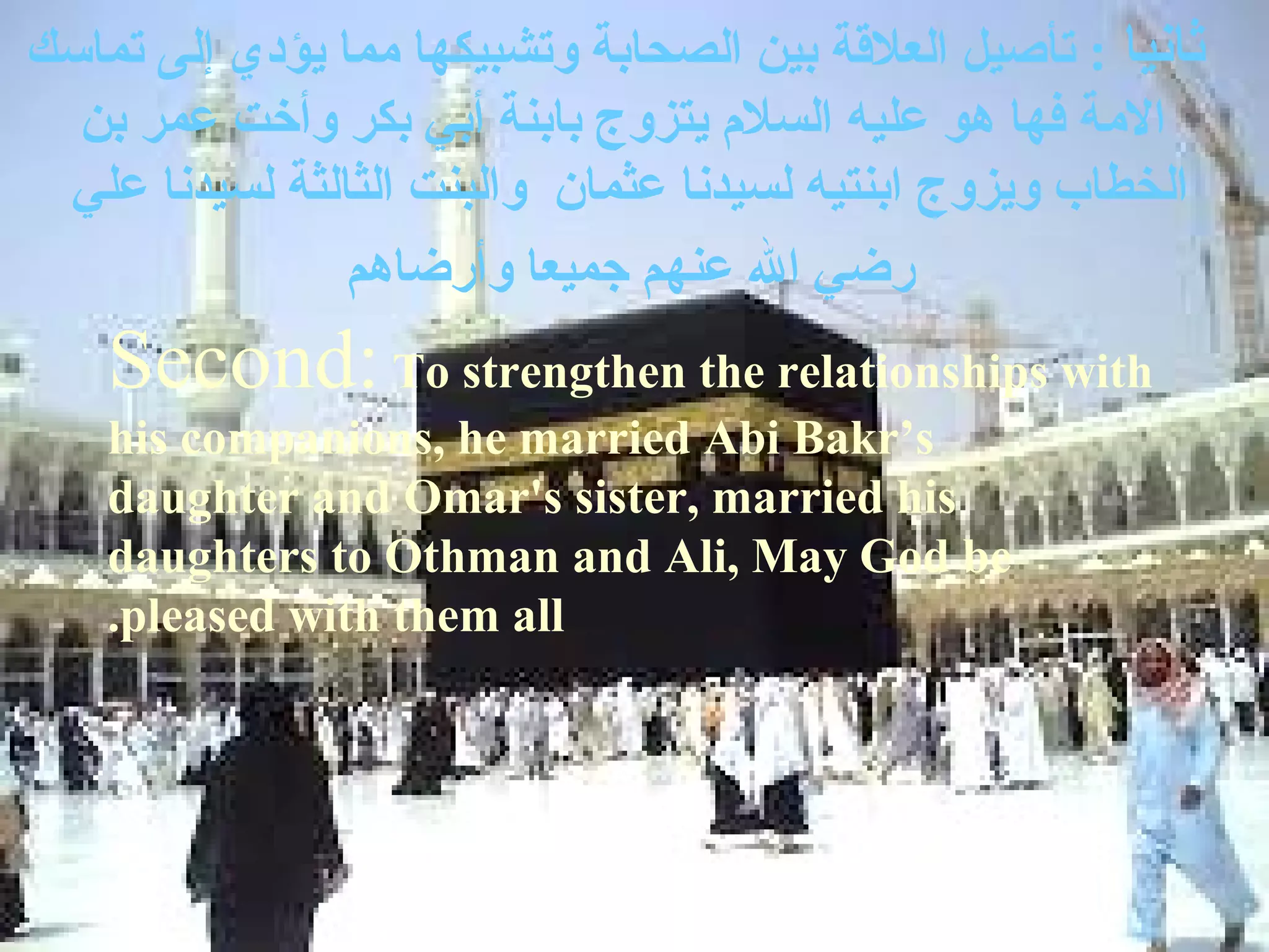 ‫ثانيا : تأصيل العلةقة بين الصحابة وتشبيكها مما يؤدي إلى تماسك‬
  ‫المة فها هو عليه السل م يتزوج بابنة أبي بكر وأخت عمر بن‬
 ‫الخطاب ويزوج ابنتيه لسيدنا عثمان والبنت الثالثة لسيدنا علي‬
                ‫رضي ال عنهم جميعا وأرضاهم‬
    ‫‪Second: To strengthen the relationships with‬‬
    ‫‪his companions, he married Abi Bakr’s‬‬
    ‫‪daughter and Omar's sister, married his‬‬
    ‫‪daughters to Othman and Ali, May God be‬‬
    ‫‪.pleased with them all‬‬
 