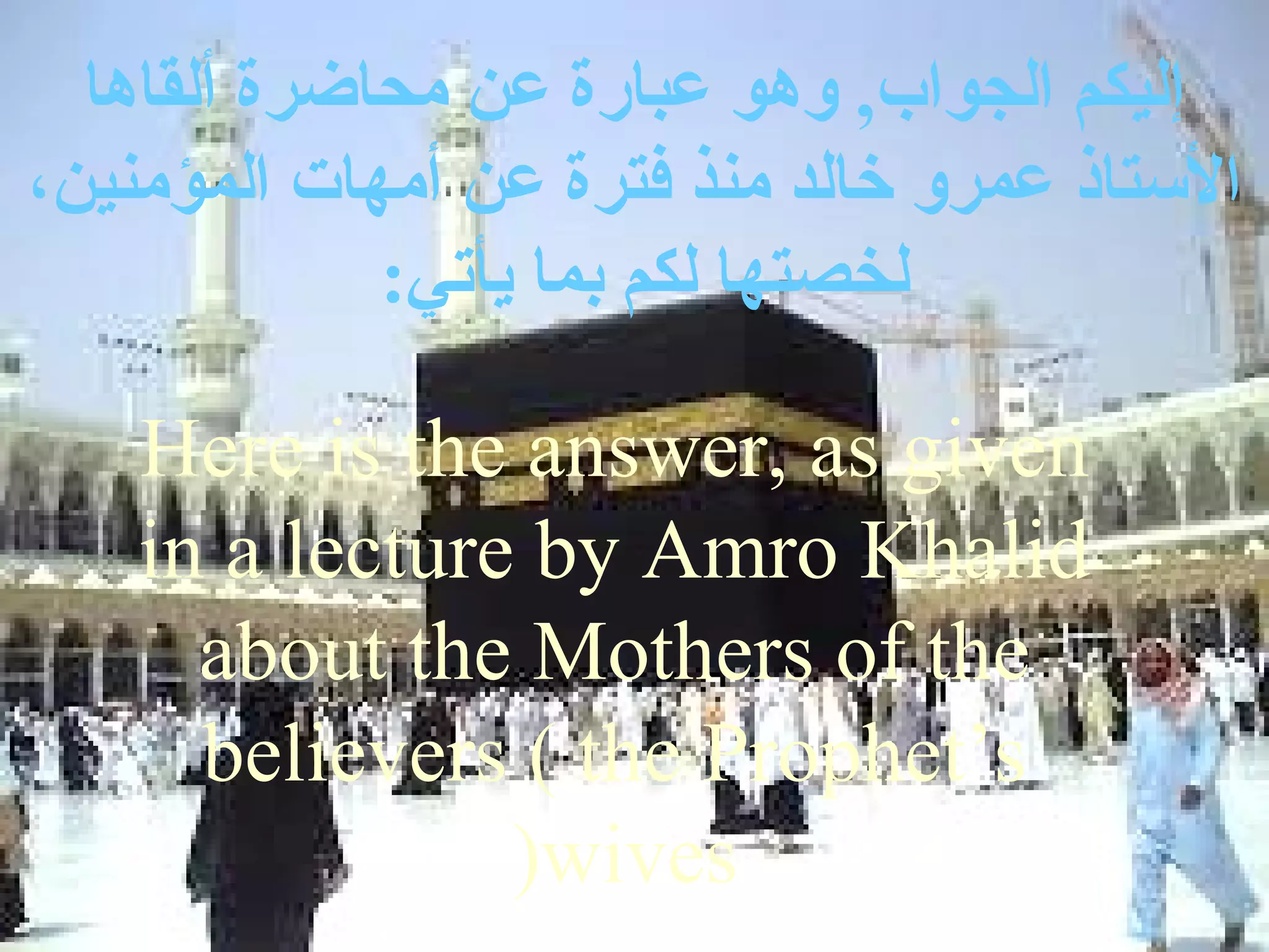 ‫إليكم الجواب, وهو عبارة عن محاضرة ألقاها‬
،‫الستاذ عمرو خالد منذ فترة عن أمهات المؤمنين‬
             :‫لخصتها لكم بما يأتي‬

    Here is the answer, as given
    in a lecture by Amro Khalid
      about the Mothers of the
      believers ( the Prophet’s
                (wives
 