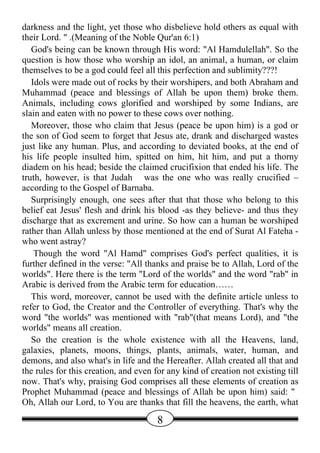 darkness and the light, yet those who disbelieve hold others as equal with
their Lord. " .(Meaning of the Noble Qur'an 6:1)
   God's being can be known through His word: "Al Hamdulellah". So the
question is how those who worship an idol, an animal, a human, or claim
themselves to be a god could feel all this perfection and sublimity???!
   Idols were made out of rocks by their worshipers, and both Abraham and
Muhammad (peace and blessings of Allah be upon them) broke them.
Animals, including cows glorified and worshiped by some Indians, are
slain and eaten with no power to these cows over nothing.
   Moreover, those who claim that Jesus (peace be upon him) is a god or
the son of God seem to forget that Jesus ate, drank and discharged wastes
just like any human. Plus, and according to deviated books, at the end of
his life people insulted him, spitted on him, hit him, and put a thorny
diadem on his head; beside the claimed crucifixion that ended his life. The
truth, however, is that Judah was the one who was really crucified –
according to the Gospel of Barnaba.
   Surprisingly enough, one sees after that that those who belong to this
belief eat Jesus' flesh and drink his blood -as they believe- and thus they
discharge that as excrement and urine. So how can a human be worshiped
rather than Allah unless by those mentioned at the end of Surat Al Fateha -
who went astray?
    Though the word "Al Hamd" comprises God's perfect qualities, it is
further defined in the verse: "All thanks and praise be to Allah, Lord of the
worlds". Here there is the term "Lord of the worlds" and the word "rab" in
Arabic is derived from the Arabic term for education……
   This word, moreover, cannot be used with the definite article unless to
refer to God, the Creator and the Controller of everything. That's why the
word "the worlds" was mentioned with "rab"(that means Lord), and "the
worlds" means all creation.
   So the creation is the whole existence with all the Heavens, land,
galaxies, planets, moons, things, plants, animals, water, human, and
demons, and also what's in life and the Hereafter. Allah created all that and
the rules for this creation, and even for any kind of creation not existing till
now. That's why, praising God comprises all these elements of creation as
Prophet Muhammad (peace and blessings of Allah be upon him) said: "
Oh, Allah our Lord, to You are thanks that fill the heavens, the earth, what

                                       8
 