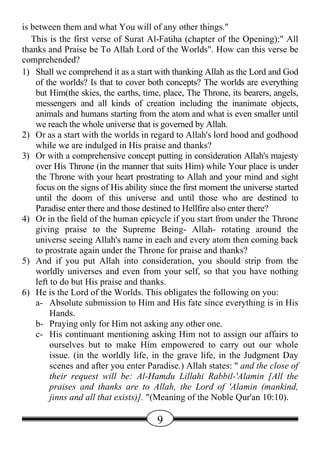 is between them and what You will of any other things."
   This is the first verse of Surat Al-Fatiha (chapter of the Opening):" All
thanks and Praise be To Allah Lord of the Worlds". How can this verse be
comprehended?
1) Shall we comprehend it as a start with thanking Allah as the Lord and God
    of the worlds? Is that to cover both concepts? The worlds are everything
    but Him(the skies, the earths, time, place, The Throne, its bearers, angels,
    messengers and all kinds of creation including the inanimate objects,
    animals and humans starting from the atom and what is even smaller until
    we reach the whole universe that is governed by Allah.
2) Or as a start with the worlds in regard to Allah's lord hood and godhood
    while we are indulged in His praise and thanks?
3) Or with a comprehensive concept putting in consideration Allah's majesty
    over His Throne (in the manner that suits Him) while Your place is under
    the Throne with your heart prostrating to Allah and your mind and sight
    focus on the signs of His ability since the first moment the universe started
    until the doom of this universe and until those who are destined to
    Paradise enter there and those destined to Hellfire also enter there?
4) Or in the field of the human epicycle if you start from under the Throne
    giving praise to the Supreme Being- Allah- rotating around the
    universe seeing Allah's name in each and every atom then coming back
    to prostrate again under the Throne for praise and thanks?
5) And if you put Allah into consideration, you should strip from the
    worldly universes and even from your self, so that you have nothing
    left to do but His praise and thanks.
6) He is the Lord of the Worlds. This obligates the following on you:
    a- Absolute submission to Him and His fate since everything is in His
         Hands.
    b- Praying only for Him not asking any other one.
    c- His continuant mentioning asking Him not to assign our affairs to
         ourselves but to make Him empowered to carry out our whole
         issue. (in the worldly life, in the grave life, in the Judgment Day
         scenes and after you enter Paradise.) Allah states: " and the close of
         their request will be: Al-Hamdu Lillahi Rabbil-'Alamin [All the
         praises and thanks are to Allah, the Lord of 'Alamin (mankind,
         jinns and all that exists)]. "(Meaning of the Noble Qur'an 10:10).

                                       9
 