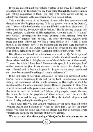 If you are present in all your affairs whether in the grave life, on the Day
of Judgment, or in Paradise, you are then going through the Divine Names
and getting acquainted to them; you pray with these names and try to
adjust your manners to them according to your human nature.
   This is the first verse of the Opening chapter; what has been mentioned
demonstrates the Prophet's saying: "It is the greatest verse in the Qur'an",
and " I swear with the One who holds my life that there is no chapter that is
alike in the Qur'an, Torah, Gospel or Furkan." That is because through this
verse you knew Allah with all His perfections. Also, the word"Al-'Alamin"
(the worlds) encompasses the every existing item, starting from the
beginning of creation until its end. This verse, therefore, includes both
place and time. Where can we find a verse similar to it? Allah is most
truthful as He states:" Say: "If the mankind and the jinns were together to
produce the like of this Quran, they could not produce the like thereof,
even if they helped one another."(Meaning of the Noble Qur'an 17:88)
   Disbelievers confessed the miraculous nature of the Qur'an in spite of
their vanity to accept the truth as a result of what the devil ruled amongst
them. Al-Waleed ibn Al-Mogheera- one of the disbelievers of Mecca-said,
" I swear by Allah, I have heard Muhammad's speech; it is the speech of
neither humans nor jinn. It has sweetness and is covered by blessings. Its
top is fruitful and its bottom is graceful. It goes above every speech and
can never be surpassed breaking all what is underneath."
   If the first verse of Al-Fatiha includes all the meanings mentioned in the
Qur'an from its beginning to its end (in the book Introduction to Allah)
stating the submission of the whole universe to His might, it shall be
mentioned that the whole universe praises Him and prostrates to Him. This
is what is stressed in the prostration verses in the Qur'an; they state that all
that is in the universe prostrate to Allah including angels, people, the sun,
the moon, the trees, the prophets and those who are near Him even the
Throne Bearers and the angels around it. They also include all places and
times like day and night even the great Throne.
   This is what tells you that you are reading a divine book revealed to the
Prophet (peace and blessings of Allah be upon him). As for the other
books, you find but some superstitious stories like that of Samson, cruel
verdicts and accusing the prophets of the worst crimes.
   We have stated that the opening of the Qur'an includes an answer to

                                      10
 