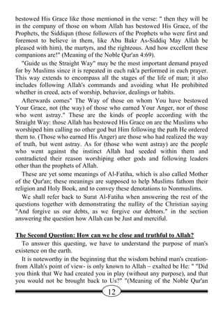 bestowed His Grace like those mentioned in the verse: " then they will be
in the company of those on whom Allah has bestowed His Grace, of the
Prophets, the Siddiqun (those followers of the Prophets who were first and
foremost to believe in them, like Abu Bakr As-Siddiq May Allah be
pleased with him), the martyrs, and the righteous. And how excellent these
companions are!" (Meaning of the Noble Qur'an 4:69).
   "Guide us the Straight Way" may be the most important demand prayed
for by Muslims since it is repeated in each rak'a performed in each prayer.
This way extends to encompass all the stages of the life of man; it also
includes following Allah's commands and avoiding what He prohibited
whether in creed, acts of worship, behavior, dealings or habits.
   Afterwards comes" The Way of those on whom You have bestowed
Your Grace, not (the way) of those who earned Your Anger, nor of those
who went astray." These are the kinds of people according with the
Straight Way: those Allah has bestowed His Grace on are the Muslims who
worshiped him calling no other god but Him following the path He ordered
them to. (Those who earned His Anger) are those who had realized the way
of truth, but went astray. As for (those who went astray) are the people
who went against the instinct Allah had seeded within them and
contradicted their reason worshiping other gods and following leaders
other than the prophets of Allah.
   These are yet some meanings of Al-Fatiha, which is also called Mother
of the Qur'an; these meanings are supposed to help Muslims fathom their
religion and Holy Book, and to convey these denotations to Nonmuslims.
   We shall refer back to Surat Al-Fatiha when answering the rest of the
questions together with demonstrating the nullity of the Christian saying
"And forgive us our debts, as we forgive our debtors." in the section
answering the question how Allah can be Just and merciful.

The Second Question: How can we be close and truthful to Allah?
   To answer this questing, we have to understand the purpose of man's
existence on the earth.
   It is noteworthy in the beginning that the wisdom behind man's creation-
from Allah's point of view- is only known to Allah – exalted be He: " "Did
you think that We had created you in play (without any purpose), and that
you would not be brought back to Us?" "(Meaning of the Noble Qur'an
                                   12
 