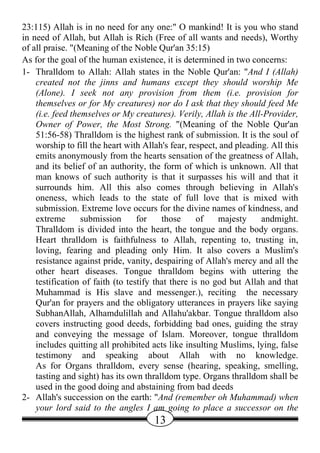 23:115) Allah is in no need for any one:" O mankind! It is you who stand
in need of Allah, but Allah is Rich (Free of all wants and needs), Worthy
of all praise. "(Meaning of the Noble Qur'an 35:15)
As for the goal of the human existence, it is determined in two concerns:
1- Thralldom to Allah: Allah states in the Noble Qur'an: "And I (Allah)
    created not the jinns and humans except they should worship Me
    (Alone). I seek not any provision from them (i.e. provision for
    themselves or for My creatures) nor do I ask that they should feed Me
    (i.e. feed themselves or My creatures). Verily, Allah is the All-Provider,
    Owner of Power, the Most Strong. "(Meaning of the Noble Qur'an
    51:56-58) Thralldom is the highest rank of submission. It is the soul of
    worship to fill the heart with Allah's fear, respect, and pleading. All this
    emits anonymously from the hearts sensation of the greatness of Allah,
    and its belief of an authority, the form of which is unknown. All that
    man knows of such authority is that it surpasses his will and that it
    surrounds him. All this also comes through believing in Allah's
    oneness, which leads to the state of full love that is mixed with
    submission. Extreme love occurs for the divine names of kindness, and
    extreme       submission      for    those      of   majesty     andmight.
    Thralldom is divided into the heart, the tongue and the body organs.
    Heart thralldom is faithfulness to Allah, repenting to, trusting in,
    loving, fearing and pleading only Him. It also covers a Muslim's
    resistance against pride, vanity, despairing of Allah's mercy and all the
    other heart diseases. Tongue thralldom begins with uttering the
    testification of faith (to testify that there is no god but Allah and that
    Muhammad is His slave and messenger.), reciting the necessary
    Qur'an for prayers and the obligatory utterances in prayers like saying
    SubhanAllah, Alhamdulillah and Allahu'akbar. Tongue thralldom also
    covers instructing good deeds, forbidding bad ones, guiding the stray
    and conveying the message of Islam. Moreover, tongue thralldom
    includes quitting all prohibited acts like insulting Muslims, lying, false
    testimony and speaking about Allah with no knowledge.
    As for Organs thralldom, every sense (hearing, speaking, smelling,
    tasting and sight) has its own thralldom type. Organs thralldom shall be
    used in the good doing and abstaining from bad deeds
2- Allah's succession on the earth: "And (remember oh Muhammad) when
    your lord said to the angles I am going to place a successor on the
                                      13
 