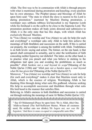 Allah. The first way to be in communion with Allah is through prayers
   with what is mentioned during prostration and kneeling; every position
   has its own utterance. The Prophet (peace and blessings of Allah be
   upon him) said: "The state in which the slave is nearest to his Lord is
   during prostration." (narrated by Muslim) During prostration, a
   worshiper says sobhana rabbeya la'a'la(exalted is my Supreme Lord)
   while his forehead is on the earth to be close to the Supreme Lord. The
   prostration position makes all body joints directed and submissive to
   Allah; it is the only state that has this shape, with which Allah has
   exclusively blessed Muslims.
   In "You (Alone) we worship and You (Alone) we ask for help (for each
   and everything)" a worshiper asks only Allah to help him achieve the
   meanings of both thralldom and succession on the earth. If this is carried
   out properly, the worshiper is among the truthful with Allah. Truthfulness
   is on both levels: saying and action. The former, on the one hand, is that
   speech shall correspond to actuality, and to utter the testification of faith
   concealing neither hypocrisy nor disbelief. The latter, on the other hand, is
   to practice what you preach and what you believe in sticking to the
   obligations laid upon you and avoiding the prohibitions as much as
   possible:" Allah burdens not a soul beyond its scope"(Meaning of the
   Noble Qur'an 2:286) and "Allah puts not a burden upon a soul beyond
   what He has given him"(Meaning of the Noble Qur'an 65:7)
   Moreover, " You (Alone) we worship and You (Alone) we ask for help
   (for each and everything)" makes it clear that Muslims resort only to
   Allah, which is the essence of religion. Worshiping Allah is but
   thanking Him through doing what suits His godhood, whereas seeking
   His help to accomplish succession and thralldom through what suits
   His lord hood in the manner that satisfies Him.
   Believing in Allah's oneness in both thralldom and succession is carried
   out through realizing the meanings of surat Al-'Ikhlas (Noble Qur'an 112):
QWWWWWWWWWWWWWWWWWWWWWWWE
A                                                                 D
A " Say (O Muhammad (Peace be upon him): 'He is Allah, (the) One. D
A 'Allah-us-Samad (The Self-Sufficient Master, Whom all creatures D
A need, He neither eats nor drinks). 'He begets not, nor was He D
A begotten; 'And there is none co-equal or comparable unto Him.'  D
ZXXXXXXXXXXXXXXXXXXXXXXXC
                                     16
 