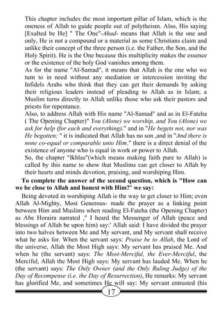 This chapter includes the most important pillar of Islam, which is the
    oneness of Allah to guide people out of polytheism. Also, His saying
    [Exalted be He] " The One"-Ahad- means that Allah is the one and
    only, He is not a compound or a material as some Christians claim and
    unlike their concept of the three person (i.e. the Father, the Son, and the
    Holy Spirit). He is the One because this multiplicity makes the essence
    or the existence of the holy God vanishes among them.
    As for the name "Al-Samad", it means that Allah is the one who we
    turn to in need without any mediation or intercession inviting the
    Infidels Arabs who think that they can get their demands by asking
    their religious leaders instead of pleading to Allah as in Islam; a
    Muslim turns directly to Allah unlike those who ask their pastors and
    priests for repentance.
    Also, to address Allah with His name "Al-Samad" and as in El-Fateha
    ( The Opening Chapter)" You (Alone) we worship, and You (Alone) we
    ask for help (for each and everything)." and in "He begets not, nor was
    He begotten; " it is indicated that Allah has no son ,and in "And there is
    none co-equal or comparable unto Him." there is a direct denial of the
    existence of anyone who is equal in work or power to Allah.
    So, the chapter "Ikhlas"(which means making faith pure to Allah) is
    called by this name to show that Muslims can get closer to Allah by
    their hearts and minds devotion, praising, and worshiping Him.
   To complete the answer of the second question, which is "How can
we be close to Allah and honest with Him?" we say:
   Being devoted in worshiping Allah is the way to get closer to Him; even
Allah Al-Mighty, Most Generous- made the prayer as a linking point
between Him and Muslims when reading El-Fateha (the Opening Chapter)
as Abe Horaira narrated ," I heard the Messenger of Allah (peace and
blessings of Allah be upon him) say:' Allah said: I have divided the prayer
into two halves between Me and My servant, and My servant shall receive
what he asks for. When the servant says: Praise be to Allah, the Lord of
the universe, Allah the Most High says: My servant has praised Me. And
when he (the servant) says: The Most-Merciful, the Ever-Merciful, the
Merciful, Allah the Most High says: My servant has lauded Me. When he
(the servant) says: The Only Owner (and the Only Ruling Judge) of the
Day of Recompense (i.e. the Day of Resurrection), He remarks: My servant
has glorified Me, and sometimes He will say: My servant entrusted (his
                                     17
 