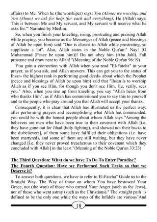 affairs) to Me. When he (the worshiper) says: You (Alone) we worship, and
You (Alone) we ask for help (for each and everything), He (Allah) says:
This is between Me and My servant, and My servant will receive what he
asks for.'" Narrated by Muslim.
   So, when you finish your kneeling, rising, prostrating and praising Allah
while praying, you become as the Messenger of Allah (peace and blessings
of Allah be upon him) said "One is closest to Allah while prostrating, so
supplicate a lot". Also, Allah states in the Noble Qur'an:" Nay! (O
Muhammad (Peace be upon him))! Do not obey him (Abu Jahl). Fall
prostrate and draw near to Allah! "(Meaning of the Noble Qur'an 96:19)
   You gain a connection with Allah when you read "El-Fateha" in your
prayer, as if you ask, and Allah answers. This can get you to the status of
Ihsan- the highest rank in performing good deeds- about which the Prophet
(peace and blessings of Allah be upon him) said that "Ihsan is to worship
Allah as if you see Him, for though you don't see Him, He, verily, sees
you." Also, when you rise up from kneeling, you say "Allah hears from
who thanks Him", as if Allah has commissioned you to say this to yourself
and to the people who pray around you that Allah will accept your thanks.
   Consequently, it is clear that Allah has illustrated us the perfect way;
after performing prayers and accomplishing what Allah has commanded,
you could be with the honest people about whom Allah says "Among the
believers are men who have been true to their covenant with Allah [i.e.
they have gone out for Jihad (holy fighting), and showed not their backs to
the disbelievers], of them some have fulfilled their obligations (i.e. have
been martyred), and some of them are still waiting, but they have never
changed [i.e. they never proved treacherous to their covenant which they
concluded with Allah] in the least."(Meaning of the Noble Qur'an 33:23)

The Third Question: What do we have To Do To Enter Paradise?
The Fourth Question: Have we Performed Such Tasks so that we
Deserve it?
  To answer both questions, we have to refer to El-Fateha" Guide us to the
Straight Way. The Way of those on whom You have bestowed Your
Grace, not (the way) of those who earned Your Anger (such as the Jews),
nor of those who went astray (such as the Christians)." The straight path is
defined to be the only one while the ways of the Infidels are various"And

                                    18
 