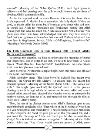 success!" (Meaning of the Noble Qur'an 57:12). Such light given to
believers and their passing over the path to reach Heaven are the fruits of
obeying Allah's commands in life.
   As for the required work to reach Heaven, it is easy for those whom
Allah supported. A Muslim has to reconsider his daily deeds. If they are
good, he thanks Allah for them, but if he mixes good deeds with bad ones,
he should ask Allah for repentance and forgiveness hoping that Allah
would grant him what he asked for. Allah states in the Noble Qur'an "And
(there are) others who have acknowledged their sins, they have mixed a
deed that was righteous with another that was evil. Perhaps Allah will turn
unto them in forgiveness. Surely, Allah is Oft-Forgiving, Ever-Merciful."
(Meaning of the Noble Qur'an 9:102)

The Fifth Question: How to Gain Heaven Only Through Allah's
Mercy and Forgiveness?
    To answer this question, we have to understand the meanings of mercy
and forgiveness, and in order to do that, we have to refer back to Allah's
names "Most-Merciful, Ever-Merciful" (Ar-Rahman, Ar-Raheem),and
what these two glorious names denote.
    Most-Merciful (Ar-Rahman) chapter begins with this name, and all over
it the name is demonstrated.
    Allah Almighty states "The Most-Merciful (Allah)! Has taught (you
mankind) the Qur'an (by His Mercy). He created man. He taught him
eloquent speech." (Meaning of the Noble Qur'an 55:1-4) The verses start
with " Has taught (you mankind) the Qur'an" since it is the greatest
blessing on earth through which the connection between Allah and man is
created. Allah created man, pictured him when he was but an embryo in his
mother's womb, got him out of it, and protected him through his life; all
this is out of Allah's mercy.
    Then, the rest of the chapter demonstrates Allah's blessings upon us and
each blessing is concluded with "Then which of the Blessings of your Lord
will you both (genies and men) deny?" These blessings are also mentioned
in other chapters like "And He gave you of all that you asked for, and if
you count the Blessings of Allah, never will you be able to count them.
Verily! Man is indeed an extreme wrong-doer." (Meaning of the Noble
Qur'an 14:34), and "And if you would count the graces of Allah, never

                                    20
 