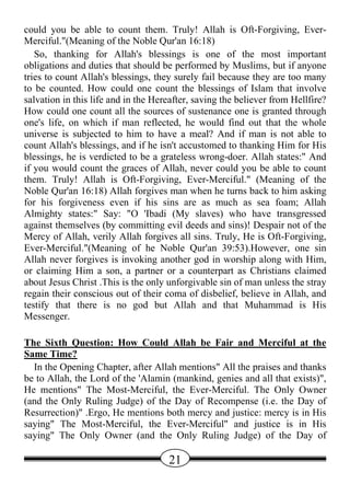 could you be able to count them. Truly! Allah is Oft-Forgiving, Ever-
Merciful."(Meaning of the Noble Qur'an 16:18)
   So, thanking for Allah's blessings is one of the most important
obligations and duties that should be performed by Muslims, but if anyone
tries to count Allah's blessings, they surely fail because they are too many
to be counted. How could one count the blessings of Islam that involve
salvation in this life and in the Hereafter, saving the believer from Hellfire?
How could one count all the sources of sustenance one is granted through
one's life, on which if man reflected, he would find out that the whole
universe is subjected to him to have a meal? And if man is not able to
count Allah's blessings, and if he isn't accustomed to thanking Him for His
blessings, he is verdicted to be a grateless wrong-doer. Allah states:" And
if you would count the graces of Allah, never could you be able to count
them. Truly! Allah is Oft-Forgiving, Ever-Merciful." (Meaning of the
Noble Qur'an 16:18) Allah forgives man when he turns back to him asking
for his forgiveness even if his sins are as much as sea foam; Allah
Almighty states:" Say: "O 'Ibadi (My slaves) who have transgressed
against themselves (by committing evil deeds and sins)! Despair not of the
Mercy of Allah, verily Allah forgives all sins. Truly, He is Oft-Forgiving,
Ever-Merciful."(Meaning of he Noble Qur'an 39:53).However, one sin
Allah never forgives is invoking another god in worship along with Him,
or claiming Him a son, a partner or a counterpart as Christians claimed
about Jesus Christ .This is the only unforgivable sin of man unless the stray
regain their conscious out of their coma of disbelief, believe in Allah, and
testify that there is no god but Allah and that Muhammad is His
Messenger.

The Sixth Question: How Could Allah be Fair and Merciful at the
Same Time?
  In the Opening Chapter, after Allah mentions" All the praises and thanks
be to Allah, the Lord of the 'Alamin (mankind, genies and all that exists)",
He mentions" The Most-Merciful, the Ever-Merciful. The Only Owner
(and the Only Ruling Judge) of the Day of Recompense (i.e. the Day of
Resurrection)" .Ergo, He mentions both mercy and justice: mercy is in His
saying" The Most-Merciful, the Ever-Merciful" and justice is in His
saying" The Only Owner (and the Only Ruling Judge) of the Day of

                                     21
 