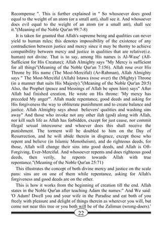 Recompense ". This is further explained in " So whosoever does good
equal to the weight of an atom (or a small ant), shall see it. And whosoever
does evil equal to the weight of an atom (or a small ant), shall see
it."(Meaning of the Noble Qur'an 99:7-8)
   It is taken for granted that Allah's supreme being and qualities can never
yield to human rules; this denotes impossibility of the existence of any
contradiction between justice and mercy since it may be thorny to achieve
compatibility between mercy and justice in qualities that are relative(i.e.
human) not divine. That is to say, among His names is Al-Wase' (All-
Sufficient for His Creature); Allah Almighty says "My Mercy is sufficient
for all things"(Meaning of the Noble Qur'an 7:156). Allah rose over His
Throne by His name (The Most-Merciful) (Ar-Rahman), Allah Almighty
says " The Most-Merciful (Allah) Istawa (rose over) the (Mighty) Throne
(in a manner that suits His Majesty)."(Meaning of the Noble Qur'an 20:5)
Also, the Prophet (peace and blessings of Allah be upon him) says" After
Allah had finished creation, He wrote on His throne: 'My mercy has
preceded My anger'". Allah made repentance, good deeds and asking for
His forgiveness the way to obliterate punishment and to create balance and
justice. Allah Almighty says about believers' qualities and washing sins
away" And those who invoke not any other ilah (god) along with Allah,
nor kill such life as Allah has forbidden, except for just cause, nor commit
illegal sexual intercourse and whoever does this shall receive the
punishment. The torment will be doubled to him on the Day of
Resurrection, and he will abide therein in disgrace, except those who
repent and believe (in Islamic Monotheism), and do righteous deeds, for
those, Allah will change their sins into good deeds, and Allah is Oft-
Forgiving, Ever-Merciful. And whosoever repents and does righteous good
deeds, then verily, he repents towards Allah with true
repentance."(Meaning of the Noble Qur'an 25:71)
   This illustrates the concept of both divine mercy and justice on the scale
pans: sins are on one of them while repentance, asking for Allah's
forgiveness and good deeds are on the other.
   This is how it works from the beginning of creation till the end. Allah
states in the Noble Qur'an after teaching Adam the names:" And We said:
'O Adam! Dwell you and your wife in the Paradise and eat both of you
freely with pleasure and delight of things therein as wherever you will, but
come not near this tree or you both will be of the Zalimun (wrong-doers).'
                                    22
 