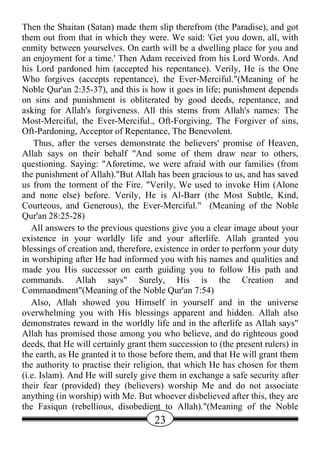 Then the Shaitan (Satan) made them slip therefrom (the Paradise), and got
them out from that in which they were. We said: 'Get you down, all, with
enmity between yourselves. On earth will be a dwelling place for you and
an enjoyment for a time.' Then Adam received from his Lord Words. And
his Lord pardoned him (accepted his repentance). Verily, He is the One
Who forgives (accepts repentance), the Ever-Merciful."(Meaning of he
Noble Qur'an 2:35-37), and this is how it goes in life; punishment depends
on sins and punishment is obliterated by good deeds, repentance, and
asking for Allah's forgiveness. All this stems from Allah's names: The
Most-Merciful, the Ever-Merciful., Oft-Forgiving, The Forgiver of sins,
Oft-Pardoning, Acceptor of Repentance, The Benevolent.
    Thus, after the verses demonstrate the believers' promise of Heaven,
Allah says on their behalf "And some of them draw near to others,
questioning. Saying: "Aforetime, we were afraid with our families (from
the punishment of Allah)."But Allah has been gracious to us, and has saved
us from the torment of the Fire. "Verily, We used to invoke Him (Alone
and none else) before. Verily, He is Al-Barr (the Most Subtle, Kind,
Courteous, and Generous), the Ever-Merciful." (Meaning of the Noble
Qur'an 28:25-28)
   All answers to the previous questions give you a clear image about your
existence in your worldly life and your afterlife. Allah granted you
blessings of creation and, therefore, existence in order to perform your duty
in worshiping after He had informed you with his names and qualities and
made you His successor on earth guiding you to follow His path and
commands. Allah says" Surely, His is the Creation and
Commandment"(Meaning of the Noble Qur'an 7:54)
   Also, Allah showed you Himself in yourself and in the universe
overwhelming you with His blessings apparent and hidden. Allah also
demonstrates reward in the worldly life and in the afterlife as Allah says"
Allah has promised those among you who believe, and do righteous good
deeds, that He will certainly grant them succession to (the present rulers) in
the earth, as He granted it to those before them, and that He will grant them
the authority to practise their religion, that which He has chosen for them
(i.e. Islam). And He will surely give them in exchange a safe security after
their fear (provided) they (believers) worship Me and do not associate
anything (in worship) with Me. But whoever disbelieved after this, they are
the Fasiqun (rebellious, disobedient to Allah)."(Meaning of the Noble
                                     23
 