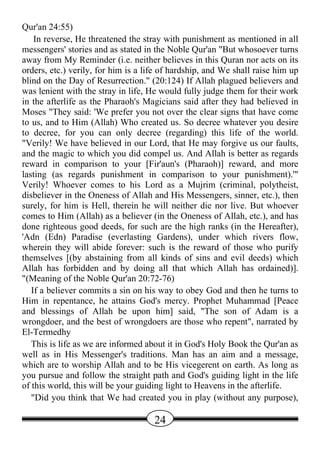 Qur'an 24:55)
    In reverse, He threatened the stray with punishment as mentioned in all
messengers' stories and as stated in the Noble Qur'an "But whosoever turns
away from My Reminder (i.e. neither believes in this Quran nor acts on its
orders, etc.) verily, for him is a life of hardship, and We shall raise him up
blind on the Day of Resurrection." (20:124) If Allah plagued believers and
was lenient with the stray in life, He would fully judge them for their work
in the afterlife as the Pharaoh's Magicians said after they had believed in
Moses "They said: 'We prefer you not over the clear signs that have come
to us, and to Him (Allah) Who created us. So decree whatever you desire
to decree, for you can only decree (regarding) this life of the world.
"Verily! We have believed in our Lord, that He may forgive us our faults,
and the magic to which you did compel us. And Allah is better as regards
reward in comparison to your [Fir'aun's (Pharaoh)] reward, and more
lasting (as regards punishment in comparison to your punishment).'"
Verily! Whoever comes to his Lord as a Mujrim (criminal, polytheist,
disbeliever in the Oneness of Allah and His Messengers, sinner, etc.), then
surely, for him is Hell, therein he will neither die nor live. But whoever
comes to Him (Allah) as a believer (in the Oneness of Allah, etc.), and has
done righteous good deeds, for such are the high ranks (in the Hereafter),
'Adn (Edn) Paradise (everlasting Gardens), under which rivers flow,
wherein they will abide forever: such is the reward of those who purify
themselves [(by abstaining from all kinds of sins and evil deeds) which
Allah has forbidden and by doing all that which Allah has ordained)].
"(Meaning of the Noble Qur'an 20:72-76)
   If a believer commits a sin on his way to obey God and then he turns to
Him in repentance, he attains God's mercy. Prophet Muhammad [Peace
and blessings of Allah be upon him] said, "The son of Adam is a
wrongdoer, and the best of wrongdoers are those who repent", narrated by
El-Termedhy
   This is life as we are informed about it in God's Holy Book the Qur'an as
well as in His Messenger's traditions. Man has an aim and a message,
which are to worship Allah and to be His vicegerent on earth. As long as
you pursue and follow the straight path and God's guiding light in the life
of this world, this will be your guiding light to Heavens in the afterlife.
   "Did you think that We had created you in play (without any purpose),

                                     24
 