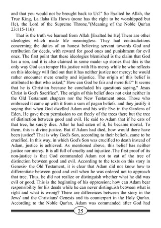 and that you would not be brought back to Us?" So Exalted be Allah, the
True King, La ilaha illa Huwa (none has the right to be worshipped but
He), the Lord of the Supreme Throne."(Meaning of the Noble Qur'an
23:115-116)
   That is the truth we learned from Allah [Exalted be He].There are other
ideologies which made life meaningless. They had contradictions
concerning the duties of an honest believing servant towards God and
retribution for deeds, with reward for good ones and punishment for evil
ones. The first point that these ideologies blemished is the claim that God
has a son, and it is also claimed in some made- up stories that this is the
only way God can temper His justice with His mercy while he who reflects
on this ideology will find out that it has neither justice nor mercy; he would
rather encounter mere cruelty and injustice. The origin of this belief is
attributed to that who asked," How can God be fair and merciful?" It seems
that he is Christian because he concluded his questions saying," Jesus
Christ is God's Sacrifice". The origin of this belief does not exist neither in
the Old Testament chapters nor the New Testament ones. Those who
embraced it came up with it from a sum of pagan beliefs, and they justify it
saying that when God dwelled Adam and his wife Eve in the Gardens of
Eden, He gave them permission to eat freely of the trees there but the tree
of distinction between good and evil. He said to Adam that if he eats of
that tree, he surely dies. After he had eaten of it, he became mortal. To
them, this is divine justice. But if Adam had died, how would there have
been justice? That is why God's Son, according to their beliefs, came to be
crucified. In this way, in which God's Son was crucified to death instead of
Adam, justice is achieved. As mentioned above, this belief has neither
justice nor mercy. It is all full of cruelty and injustice .The first proof of its
non-justice is that God commanded Adam not to eat of the tree of
distinction between good and evil. According to the texts on this story in
Genesis- the Old Testament, it is clear that Adam did not know how to
differentiate between good and evil when he was ordered not to approach
that tree. Thus, he did not realize or distinguish whether what he did was
evil or good. This is the beginning of his oppression; how can Adam bear
responsibility for his deeds while he can never distinguish between what is
right and what is wrong? There are differences between the story in the
Jews' and the Christians' Genesis and its counterpart in the Holy Qur'an.
According to the Noble Qur'an, Adam was commanded after God had
                                       25
 