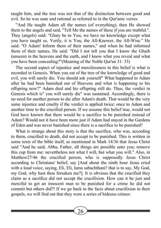 taught him, and the tree was not that of the distinction between good and
evil. So he was sane and rational as referred to in the Qur'anic verses
   "And He taught Adam all the names (of everything), then He showed
them to the angels and said, "Tell Me the names of these if you are truthful.".
They (angels) said: "Glory be to You, we have no knowledge except what
you have taught us. Verily, it is You, the All-Knower, the All-Wise." He
said: "O Adam! Inform them of their names," and when he had informed
them of their names, He said: "Did I not tell you that I know the Ghaib
(unseen) in the heavens and the earth, and I know what you reveal and what
you have been concealing?"(Meaning of the Noble Qur'an 31: 33)
   The second aspect of injustice and mercilessness in this belief is what is
recorded in Genesis. When you eat of the tree of the knowledge of good and
evil, you will surely die. You should ask yourself" What happened to Adam
after he had been banished out of Heavens and what is happening to his
offspring now?" Adam died and his offspring still do. Thus, the verdict in
Genesis which is" you will surely die" was sustained. Accordingly, there is
no need for another person to die after Adam's death. That would be the very
same injustice and cruelty if the verdict is applied twice: once to Adam and
another time to the crucified person. If we assume this belief true, would not
God have known that there would be a sacrifice to be punished instead of
Adam? Would not it have been more just if Adam had stayed in the Gardens
of Eden and was never banished since there is a sacrifice to be punished?
   What is strange about this story is that the sacrifice, who was, according
to them, crucified to death, did not accept to be punished. This is written in
some texts of the bible itself, as mentioned in Mark 14/36 that Jesus Christ
said "And he said, Abba, Father, all things are possible unto you; remove
this cup from me: nevertheless not what I will, but what you will." Also, in
Matthew27/46 the crucified person, who is supposedly Jesus Christ
according to Christians' belief, say [And about the ninth hour Jesus cried
with a loud voice, saying, Eli, Eli, lama sabachthani? that is to say, My God,
my God, why hast thou forsaken me?]. It is obvious that the crucified they
claim as a sacrifice did not accept the crucifixion. How can it be just and
merciful to get an innocent man to be punished for a crime he did not
commit but others did?! If we go back to the facts about crucifixion in their
gospels, we will find out that they were a series of hideous crimes:


                                     26
 