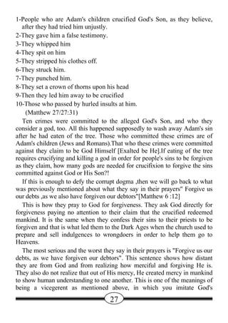 1-People who are Adam's children crucified God's Son, as they believe,
   after they had tried him unjustly.
2-They gave him a false testimony.
3-They whipped him
4-They spit on him
5-They stripped his clothes off.
6-They struck him.
7-They punched him.
8-They set a crown of thorns upon his head
9-Then they led him away to be crucified
10-Those who passed by hurled insults at him.
     (Matthew 27/27:31)
   Ten crimes were committed to the alleged God's Son, and who they
consider a god, too. All this happened supposedly to wash away Adam's sin
after he had eaten of the tree. Those who committed these crimes are of
Adam's children (Jews and Romans).That who these crimes were committed
against they claim to be God Himself [Exalted be He].If eating of the tree
requires crucifying and killing a god in order for people's sins to be forgiven
as they claim, how many gods are needed for crucifixion to forgive the sins
committed against God or His Son?!
   If this is enough to defy the corrupt dogma ,then we will go back to what
was previously mentioned about what they say in their prayers" Forgive us
our debts ,as we also have forgiven our debtors"[Matthew 6 :12]
   This is how they pray to God for forgiveness. They ask God directly for
forgiveness paying no attention to their claim that the crucified redeemed
mankind. It is the same when they confess their sins to their priests to be
forgiven and that is what led them to the Dark Ages when the church used to
prepare and sell indulgences to wrongdoers in order to help them go to
Heavens.
   The most serious and the worst they say in their prayers is "Forgive us our
debts, as we have forgiven our debtors". This sentence shows how distant
they are from God and from realizing how merciful and forgiving He is.
They also do not realize that out of His mercy, He created mercy in mankind
to show human understanding to one another. This is one of the meanings of
being a vicegerent as mentioned above, in which you imitate God's
                                     27
 