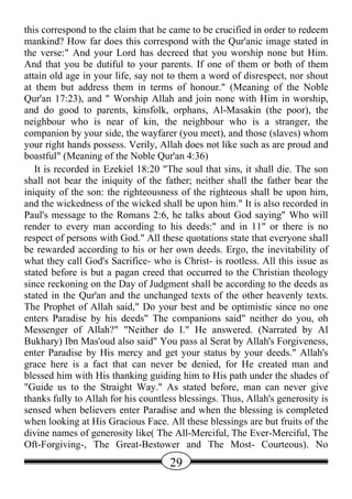 this correspond to the claim that he came to be crucified in order to redeem
mankind? How far does this correspond with the Qur'anic image stated in
the verse:" And your Lord has decreed that you worship none but Him.
And that you be dutiful to your parents. If one of them or both of them
attain old age in your life, say not to them a word of disrespect, nor shout
at them but address them in terms of honour." (Meaning of the Noble
Qur'an 17:23), and " Worship Allah and join none with Him in worship,
and do good to parents, kinsfolk, orphans, Al-Masakin (the poor), the
neighbour who is near of kin, the neighbour who is a stranger, the
companion by your side, the wayfarer (you meet), and those (slaves) whom
your right hands possess. Verily, Allah does not like such as are proud and
boastful" (Meaning of the Noble Qur'an 4:36)
   It is recorded in Ezekiel 18:20 "The soul that sins, it shall die. The son
shall not bear the iniquity of the father; neither shall the father bear the
iniquity of the son: the righteousness of the righteous shall be upon him,
and the wickedness of the wicked shall be upon him." It is also recorded in
Paul's message to the Romans 2:6, he talks about God saying" Who will
render to every man according to his deeds:" and in 11" or there is no
respect of persons with God." All these quotations state that everyone shall
be rewarded according to his or her own deeds. Ergo, the inevitability of
what they call God's Sacrifice- who is Christ- is rootless. All this issue as
stated before is but a pagan creed that occurred to the Christian theology
since reckoning on the Day of Judgment shall be according to the deeds as
stated in the Qur'an and the unchanged texts of the other heavenly texts.
The Prophet of Allah said," Do your best and be optimistic since no one
enters Paradise by his deeds" The companions said" neither do you, oh
Messenger of Allah?" "Neither do I." He answered. (Narrated by Al
Bukhary) Ibn Mas'oud also said" You pass al Serat by Allah's Forgiveness,
enter Paradise by His mercy and get your status by your deeds." Allah's
grace here is a fact that can never be denied, for He created man and
blessed him with His thanking guiding him to His path under the shades of
"Guide us to the Straight Way." As stated before, man can never give
thanks fully to Allah for his countless blessings. Thus, Allah's generosity is
sensed when believers enter Paradise and when the blessing is completed
when looking at His Gracious Face. All these blessings are but fruits of the
divine names of generosity like( The All-Merciful, The Ever-Merciful, The
Oft-Forgiving-, The Great-Bestower and The Most- Courteous). No
                                     29
 