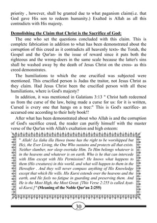 priority , however, shall be granted due to what paganism claim(i.e. that
God gave His son to redeem humanity.) Exalted is Allah as all this
contradicts with His majesty.

Demolishing the Claim that Christ is the Sacrifice of God:
   The one who set the questions concluded with this claim. This is
complete fabrication in addition to what has been demonstrated about the
corruption of this creed as it contradicts all heavenly texts- the Torah, the
Gospel and the Qur'an- in the issue of reward since it puts both the
righteous and the wrong-doers in the same scale because the latter's sins
shall be washed away by the death of Jesus Christ on the cross- as this
creed demonstrates.
   The humiliations to which the one crucified was subjected were
mentioned. This crucified person is Judas the traitor, not Jesus Christ as
they claim. Had Jesus Christ been the crucified person with all these
humiliations, where is God's majesty?
   In addition, it was mentioned in Galatians 3:13 " Christ hath redeemed
us from the curse of the law, being made a curse for us: for it is written,
Cursed is every one that hangs on a tree:" This is God's sacrifice- an
accursed one according to their holy book!!
   After what has been demonstrated about who Allah is and the corruption
of God's sacrifice creed, the reader can purify himself with the master
verse of the Qur'an with Allah's exaltation and high esteem:
QWWWWWWWWWWWWWWWWWWWWWWWE
A " Allah! La ilaha illa Huwa (none has the right to be worshipped but D
A He), the Ever Living, the One Who sustains and protects all that exists. D
A Neither slumber, nor sleep overtake Him. To Him belongs whatever is D
A in the heavens and whatever is on earth. Who is he that can intercede D
A with Him except with His Permission? He knows what happens to D
A them (His creatures) in this world, and what will happen to them in the D
A Hereafter . And they will never compass anything of His Knowledge D
A except that which He wills. His Kursi extends over the heavens and the D
A earth,the Most feels no fatigueGreat. [This Versepreserving them.Ayat- D
  He is
         and He
                 High, the Most
                                  in guarding and
                                                     2:255 is called
                                                                     And
A ul-Kursi.]" (Meaning of the Noble Qur'an 2:255)                          D
A                                                                          D
ZXXXXXXXXXXXXXXXXXXXXXXXC

                                     30
 