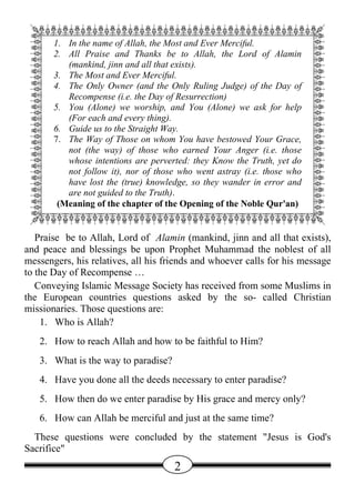 QWWWWWWWWWWWWWWWWWWWWWWWE
 A 1. In the name of Allah, the Most and Ever Merciful.            D
 A 2. All Praise and Thanks be to Allah, the Lord of Alamin D
 A    (mankind, jinn and all that exists).                         D
 A 3. The Most and Ever Merciful.                                  D
 A 4. The Only Owner (and the Only Ruling Judge) of the Day of D
 A    Recompense (i.e. the Day of Resurrection)                    D
 A 5. You (Alone) we worship, and You (Alone) we ask for help D
 A    (For each and every thing).                                  D
   6. Guide us to the Straight Way.
 A 7. The Way of Those on whom You have bestowed Your Grace, D
 A    not (the way) of those who earned Your Anger (i.e. those D
 A    whose intentions are perverted: they Know the Truth, yet do D
 A    not follow it), nor of those who went astray (i.e. those who D
 A    have lost the (true) knowledge, so they wander in error and D
 A    are not guided to the Truth).                                D
 A (Meaning of the chapter of the Opening of the Noble Qur'an) D
 ZXXXXXXXXXXXXXXXXXXXXXXXC
   Praise be to Allah, Lord of Alamin (mankind, jinn and all that exists),
and peace and blessings be upon Prophet Muhammad the noblest of all
messengers, his relatives, all his friends and whoever calls for his message
to the Day of Recompense …
   Conveying Islamic Message Society has received from some Muslims in
the European countries questions asked by the so- called Christian
missionaries. Those questions are:
    1. Who is Allah?
   2. How to reach Allah and how to be faithful to Him?
   3. What is the way to paradise?
   4. Have you done all the deeds necessary to enter paradise?
   5. How then do we enter paradise by His grace and mercy only?
   6. How can Allah be merciful and just at the same time?
  These questions were concluded by the statement "Jesus is God's
Sacrifice"
                                     2
 