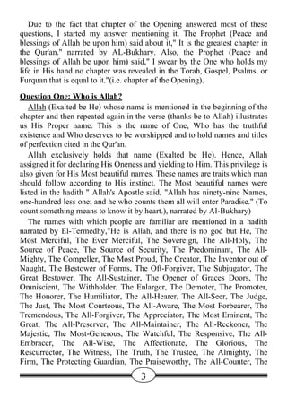Due to the fact that chapter of the Opening answered most of these
questions, I started my answer mentioning it. The Prophet (Peace and
blessings of Allah be upon him) said about it," It is the greatest chapter in
the Qur'an." narrated by AL-Bukhary. Also, the Prophet (Peace and
blessings of Allah be upon him) said," I swear by the One who holds my
life in His hand no chapter was revealed in the Torah, Gospel, Psalms, or
Furquan that is equal to it."(i.e. chapter of the Opening).
Question One: Who is Allah?
   Allah (Exalted be He) whose name is mentioned in the beginning of the
chapter and then repeated again in the verse (thanks be to Allah) illustrates
us His Proper name. This is the name of One, Who has the truthful
existence and Who deserves to be worshipped and to hold names and titles
of perfection cited in the Qur'an.
   Allah exclusively holds that name (Exalted be He). Hence, Allah
assigned it for declaring His Oneness and yielding to Him. This privilege is
also given for His Most beautiful names. These names are traits which man
should follow according to His instinct. The Most beautiful names were
listed in the hadith " Allah's Apostle said, "Allah has ninety-nine Names,
one-hundred less one; and he who counts them all will enter Paradise." (To
count something means to know it by heart.), narrated by Al-Bukhary)
   The names with which people are familiar are mentioned in a hadith
narrated by El-Termedhy,"He is Allah, and there is no god but He, The
Most Merciful, The Ever Merciful, The Sovereign, The All-Holy, The
Source of Peace, The Source of Security, The Predominant, The All-
Mighty, The Compeller, The Most Proud, The Creator, The Inventor out of
Naught, The Bestower of Forms, The Oft-Forgiver, The Subjugator, The
Great Bestower, The All-Sustainer, The Opener of Graces Doors, The
Omniscient, The Withholder, The Enlarger, The Demoter, The Promoter,
The Honorer, The Humiliator, The All-Hearer, The All-Seer, The Judge,
The Just, The Most Courteous, The All-Aware, The Most Forbearer, The
Tremendous, The All-Forgiver, The Appreciator, The Most Eminent, The
Great, The All-Preserver, The All-Maintainer, The All-Reckoner, The
Majestic, The Most-Generous, The Watchful, The Responsive, The All-
Embracer, The All-Wise, The Affectionate, The Glorious, The
Rescurrector, The Witness, The Truth, The Trustee, The Almighty, The
Firm, The Protecting Guardian, The Praiseworthy, The All-Counter, The
                                     3
 