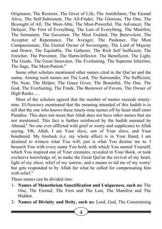 Originator, The Restorer, The Giver of Life, The Annihilator, The Eternal
Alive, The Self-Subsistent, The All-Finder, The Glorious, The One, The
Besought of All, The Most-Able, The Most-Powerful, The Advancer, The
Delayer, The First of Everything, The Last of Everything, The Manifest,
The Immanent, The Governor, The Most Exalted, The Benevolent, The
Acceptor of Repentance, The Avenger, The Pardoner, The Most
Compassionate, The Eternal Owner of Sovereignty, The Lord of Majesty
and Honor, The Equitable, The Gatherer, The Rich Self Sufficient, The
Enricher, The Preventer, The Harm-Inflector, The Beneficent, The Light,
The Guide, The Great Innovator, The Everlasting, The Supreme Inheritor,
The Sage, The Most-Patient."
   Some other scholars mentioned other names cited in the Qur’an and the
sunna. Among such names are The Lord, The Surrounder, The Sufficient,
The Near, The Helper, The Grace Giver, The Beautiful, The One, The
God, The Everlasting, The Frank, The Bestower of Favors, The Owner of
High Ranks….
   Most of the scholars agreed that the number of names exceeds ninety-
nine. El-Nawawy mentioned that the meaning intended of this hadith is to
tell that the one who knows these ninety-nine names off by heart shall enter
Paradise. This does not mean that Allah does not have other names that are
not mentioned. This fact is further reinforced by the hadith narrated by
Ahmad," No one ever afflicted with grief or worry and supplicates to Allah
saying, 'Oh, Allah, I am Your slave, son of Your slave, and Your
bondmaid. My forelock (i.e. my whole affair) is in Your Hand; I am
destined to witness what You will; just is what You destine me to. I
beseech You with every name You hold, with which You named Yourself,
which You inspired one of Your creatures, revealed in Your Book, or took
exclusive knowledge of, to make the Great Qur'an the revival of my heart,
light of my chest, relief of my sorrow, and a means to rid me of my worry'
but gets responded to by Allah for what he called for compensating him
with relief."
These names can be divided into:
1- Names of Monotheism Sanctification and Uniqueness, such as: The
     One, The Eternal, The First and The Last, The Manifest and The
     Hidden.
2- Names of Divinity and Deity, such as: Lord, God, The Constraining

                                     4
 
