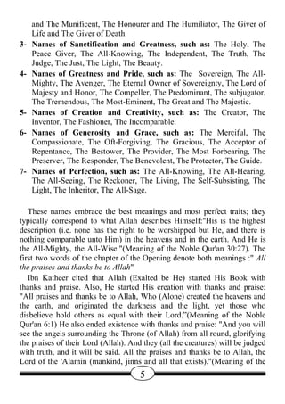 and The Munificent, The Honourer and The Humiliator, The Giver of
     Life and The Giver of Death
3-   Names of Sanctification and Greatness, such as: The Holy, The
     Peace Giver, The All-Knowing, The Independent, The Truth, The
     Judge, The Just, The Light, The Beauty.
4-   Names of Greatness and Pride, such as: The Sovereign, The All-
     Mighty, The Avenger, The Eternal Owner of Sovereignty, The Lord of
     Majesty and Honor, The Compeller, The Predominant, The subjugator,
     The Tremendous, The Most-Eminent, The Great and The Majestic.
5-   Names of Creation and Creativity, such as: The Creator, The
     Inventor, The Fashioner, The Incomparable.
6-   Names of Generosity and Grace, such as: The Merciful, The
     Compassionate, The Oft-Forgiving, The Gracious, The Acceptor of
     Repentance, The Bestower, The Provider, The Most Forbearing, The
     Preserver, The Responder, The Benevolent, The Protector, The Guide.
7-   Names of Perfection, such as: The All-Knowing, The All-Hearing,
     The All-Seeing, The Reckoner, The Living, The Self-Subsisting, The
     Light, The Inheritor, The All-Sage.

   These names embrace the best meanings and most perfect traits; they
typically correspond to what Allah describes Himself:"His is the highest
description (i.e. none has the right to be worshipped but He, and there is
nothing comparable unto Him) in the heavens and in the earth. And He is
the All-Mighty, the All-Wise."(Meaning of the Noble Qur'an 30:27). The
first two words of the chapter of the Opening denote both meanings :" All
the praises and thanks be to Allah"
   Ibn Katheer cited that Allah (Exalted be He) started His Book with
thanks and praise. Also, He started His creation with thanks and praise:
"All praises and thanks be to Allah, Who (Alone) created the heavens and
the earth, and originated the darkness and the light, yet those who
disbelieve hold others as equal with their Lord.”(Meaning of the Noble
Qur'an 6:1) He also ended existence with thanks and praise: "And you will
see the angels surrounding the Throne (of Allah) from all round, glorifying
the praises of their Lord (Allah). And they (all the creatures) will be judged
with truth, and it will be said. All the praises and thanks be to Allah, the
Lord of the 'Alamin (mankind, jinns and all that exists)."(Meaning of the
                                      5
 