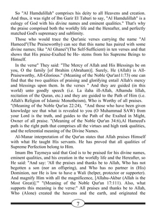 So "Al Hamdulillah" comprises his deity to all Heavens and creation.
And thus, it was right of Ibn Garir El Tabari to say, "Al Hamdulillah" is a
eulogy of God with his divine names and eminent qualities." That's why
the praise comprised both the worldly life and the Hereafter, and perfectly
matched God's supremacy and sublimity.
   Those who would trace the Qur'anic verses carrying the name "Al
Hameed"(The Praiseworthy) can see that this name has paired with some
divine names; like "Al Ghanei"(The Self-Sufficient) in ten verses and that
shows that His praise-Exalted be He- stems from his Supreme Beings to
Himself.
   In the verse" They said: "The Mercy of Allah and His Blessings be on
you, O the family [of Ibrahim (Abraham)]. Surely, He (Allah) is All-
Praiseworthy, All-Glorious." (Meaning of the Noble Qur'an11:73) one can
find that the two qualities of praising and glorifying entail Allah's mercy
and blessings upon them. In the verses " And they are guided (in this
world) unto goodly speech (i.e. La ilaha ill-Allah, Alhamdu lillah,
recitation of the Quran, etc.) and they are guided to the Path of Him (i.e.
Allah's Religion of Islamic Monotheism), Who is Worthy of all praises.
"(Meaning of the Noble Qur'an 22:24), "And those who have been given
knowledge see that what is revealed to you (O Muhammad SAW) from
your Lord is the truth, and guides to the Path of the Exalted in Might,
Owner of all praise. "(Meaning of the Noble Qur'an 34:6),Al Hameed's
path is the right path that comprises all the virtues and high rank qualities,
and the referential meaning of the Divine Names.
   Al-Manar interpretation of the Qur'an states that Allah praises Himself
with what He taught His servants. He has proved that all qualities of
Supreme Perfection belong to Him.
   Imam Ibn Taymeya said that God is to be praised for his divine names,
eminent qualities, and his creation in the worldly life and the Hereafter, so
He said: "And say: 'All the praises and thanks be to Allah, Who has not
begotten a son (nor an offspring), and Who has no partner in (His)
Dominion, nor He is low to have a Wali (helper, protector or supporter).
And magnify Him with all the magnificence, [Allahu-Akbar (Allah is the
Most Great)].'" "(Meaning of the Noble Qur'an 17:111). Also, what
supports this meaning is the verse:" All praises and thanks be to Allah,
Who (Alone) created the heavens and the earth, and originated the

                                      7
 