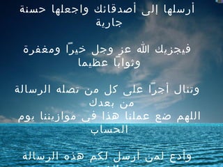 أخي المسلم  -  أختي   المسلمة     أرسلها إلى أصدقائك واجعلها حسنة   جارية     فيجزيك   الله عز وجل خيراً ومغفرة وثواباً   عظيما     وتنال   أجراً على كل من تصله الرسالة من   بعدك  اللهم   ضع عملنا هذا في موازيننا يوم   الحساب     وأدع   لمن أرسل لكم هذه الرسالة   بالخير   جزاكم   الله خيراً 