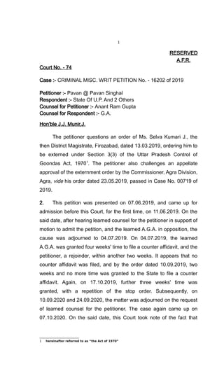 1
RESERVED
A.F.R.
Court No. - 74
Case :- CRIMINAL MISC. WRIT PETITION No. - 16202 of 2019
Petitioner :- Pavan @ Pavan Singhal
Respondent :- State Of U.P. And 2 Others
Counsel for Petitioner :- Anant Ram Gupta
Counsel for Respondent :- G.A.
Hon'ble J.J. Munir,J.
The petitioner questions an order of Ms. Selva Kumari J., the
then District Magistrate, Firozabad, dated 13.03.2019, ordering him to
be externed under Section 3(3) of the Uttar Pradesh Control of
Goondas Act, 19701
. The petitioner also challenges an appellate
approval of the externment order by the Commissioner, Agra Division,
Agra, vide his order dated 23.05.2019, passed in Case No. 00719 of
2019.
2. This petition was presented on 07.06.2019, and came up for
admission before this Court, for the first time, on 11.06.2019. On the
said date, after hearing learned counsel for the petitioner in support of
motion to admit the petition, and the learned A.G.A. in opposition, the
cause was adjourned to 04.07.2019. On 04.07.2019, the learned
A.G.A. was granted four weeks' time to file a counter affidavit, and the
petitioner, a rejoinder, within another two weeks. It appears that no
counter affidavit was filed, and by the order dated 10.09.2019, two
weeks and no more time was granted to the State to file a counter
affidavit. Again, on 17.10.2019, further three weeks' time was
granted, with a repetition of the stop order. Subsequently, on
10.09.2020 and 24.09.2020, the matter was adjourned on the request
of learned counsel for the petitioner. The case again came up on
07.10.2020. On the said date, this Court took note of the fact that
1 hereinafter referred to as “the Act of 1970”
 