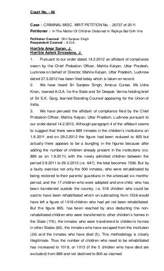 Court No. - 46
Case :- CRIMINAL MISC. WRIT PETITION No. - 20737 of 2011
Petitioner :- In The Matter Of Children Detained In Rajkiya Bal Grih Vns
Petitioner Counsel : Shri Sanjeev Singh
Respondent Counsel :- A.G.A.
Hon'ble Amar Saran, J.
Hon'ble Ashok Srivastava, J.
1. Pursuant to our order dated 14.2.2012 an affidavit of compliance
sworn by the Chief Probation Officer, Mahila Kalyan, Uttar Pradesh,
Lucknow on behalf of Director, Mahila Kalyan, Uttar Pradesh, Lucknow
dated 27.3.2012 has been filed today which is taken on record.
2. We have heard Sri Sanjeev Singh, Amicus Curiae, Ms Usha
Kiran, learned A.G.A. for the State and Sri Deepak Verma holding brief
of Sri S.K. Garg, learned Standing Counsel appearing for the Union of
India.
3. We have perused the affidavit of compliance filed by the Chief
Probation Officer, Mahila Kalyan, Uttar Pradesh, Lucknow pursuant to
our order dated 14.2.2012. Although paragraph 4 of the affidavit seems
to suggest that there were 889 inmates in the children’s institutions on
1.9.2011 and on 29.2.2012 the figure had been reduced to 805 but
actually there appears to be a bungling in the figures because after
adding the number of children already present in the institutions (viz.
889 as on 1.9.2011) with the newly admitted children between the
period 2.9.2011 to 29.2.2012 (i.e. 647), the total becomes 1536. But by
a faulty exercise not only the 500 inmates, who were rehabilitated by
being restored to their parents/ guardians in the aforesaid six months'
period, and the 17 children who were adopted and one child, who has
been transferred outside the country, i.e. 518 children who could be
said to have been rehabilitated which on subtracting from 1536 would
have left a figure of 1018 children who had yet not been rehabilitated.
But the figure 805, has been reached by also deducting the non-
rehabilitated children who were transferred to other children’s homes in
the State (119), the inmates who were transferred to children’s homes
in other States (65), the inmates who have escaped from the institution
(24) and the inmates who have died (5). This methodology is clearly
illegitimate. Thus the number of children who need to be rehabilitated
has increased to 1018, or 1013 (if the 5 children who have died are
excluded) from 889 and not declined to 805 as claimed.
 
