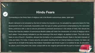 Hindu Fears
Commenting on the Hindu fears of religious rule in the Muslim autonomous states, Iqbal said:
Muslim demand is not actuated by the kind of motive he imputes to us; it is actuated by a genuine desire for free
development which is practically impossible under the type of unitary government contemplated by the nationalist
Hindu politicians with a view to secure permanent command dominance in the whole of India. Nor should the
Hindus fear that the creation of autonomous Muslim states will mean the introduction of a kind of religious rule in
such states. I have already indicated to you the meaning of the word religion, as applied to Islam. The truth is that
Islam is not a Church I, therefore, demand the formation of a consolidated Muslim State in the best interests of
India and Islam. For India, it means security and peace resulting from an internal balance of power; for Islam, an
opportunity to rid itself of the stamp that Arabian Imperialism was forced to give it, to mobilize its law, its education,
its culture, and to bring them into closer contact with its own original spirit and with the spirit of modern times.
[12]
 