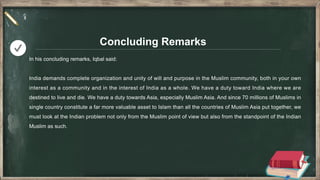 Concluding Remarks
In his concluding remarks, Iqbal said:
India demands complete organization and unity of will and purpose in the Muslim community, both in your own
interest as a community and in the interest of India as a whole. We have a duty toward India where we are
destined to live and die. We have a duty towards Asia, especially Muslim Asia. And since 70 millions of Muslims in
single country constitute a far more valuable asset to Islam than all the countries of Muslim Asia put together, we
must look at the Indian problem not only from the Muslim point of view but also from the standpoint of the Indian
Muslim as such.
 