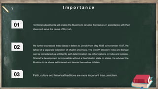 Territorial adjustments will enable the Muslims to develop themselves in accordance with their
ideas and serve the cause of Ummah.
He further expressed these ideas in letters to Jinnah from May 1936 to November 1937. He
talked of a separate federation of Muslim provinces. The ( North Western India and Bengal
can be considered as entitled to self-determination like other nations in India and outside.
Shariah's development is impossible without a free Muslim state or states. He advised the
Muslims to be above self-interest and devote themselves to Islam.
Faith, culture and historical traditions are more important than patriotism.
 