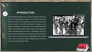 INTRODUCTION
The Allahabad Address was a speech by British Indian born
scholar Sir Muhammad Iqbal, one of the best-known in
Pakistan history. It was delivered by Iqbal during the 25th
annual session of the All-India Muslim League, on the
afternoon of Monday, 29 December 1930, at Allahabad, British
India. In this address Iqbal outlined a vision of an independent
state for Muslim-majority provinces in northwestern India, thus
becoming the first politician to articulate what would become
known as the Two-nation theory—that Muslims are a distinct
nation and thus deserve political independence from other
regions and communities of India.
 