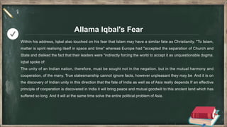 Allama Iqbal's Fear
Within his address, Iqbal also touched on his fear that Islam may have a similar fate as Christianity. "To Islam,
matter is spirit realising itself in space and time" whereas Europe had "accepted the separation of Church and
State and disliked the fact that their leaders were "indirectly forcing the world to accept it as unquestionable dogma.
Iqbal spoke of:
The unity of an Indian nation, therefore, must be sought not in the negation, but in the mutual harmony and
cooperation, of the many. True statesmanship cannot ignore facts, however unpleasant they may be And it is on
the discovery of Indian unity in this direction that the fate of India as well as of Asia really depends If an effective
principle of cooperation is discovered in India it will bring peace and mutual goodwill to this ancient land which has
suffered so long And it will at the same time solve the entire political problem of Asia.
 