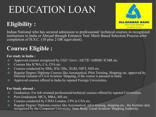 EDUCATION LOAN
Eligibility :
Indian National who has secured admission to professional/ technical courses in recognized
institutions in India or Abroad through Entrance Test/ Merit Based Selection Process after
completion of H.S.C. (10 plus 2 OR equivalent).
Courses Eligible :
For study in India :
 Approved courses recognized by UGC/ Govt./ AICTE/ AIBMS/ ICMR etc.
 Courses like ICWA, CA, CFA etc.
 Courses conducted by IIMs, IITs/ IISc, XLRI, NIFT, NID etc.
 Regular Degree/ Diploma Courses like Aeronautical, Pilot Training, Shipping etc. approved by
Director General of Civil Aviation/ Shipping, if the course is pursued in India.
 Approved courses offered in India by reputed Foreign Universities.
For Study abroad :
 Graduation: For Job oriented professional/technical courses offered by reputed Universities.
 Post Graduation: MCA, MBA, MS etc.
 Courses conducted by CIMA London, CPA in USA etc.
 Regular Degree/ Diploma courses like Aeronautical, pilot training, shipping etc., the Institute duly
recognized by the Competent University/ State Body/ Local Aviation/ Shipping Authority.
 