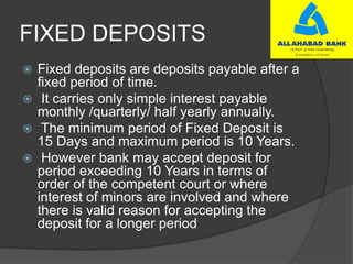 FIXED DEPOSITS
 Fixed deposits are deposits payable after a
fixed period of time.
 It carries only simple interest payable
monthly /quarterly/ half yearly annually.
 The minimum period of Fixed Deposit is
15 Days and maximum period is 10 Years.
 However bank may accept deposit for
period exceeding 10 Years in terms of
order of the competent court or where
interest of minors are involved and where
there is valid reason for accepting the
deposit for a longer period
 