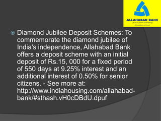  Diamond Jubilee Deposit Schemes: To
commemorate the diamond jubilee of
India's independence, Allahabad Bank
offers a deposit scheme with an initial
deposit of Rs.15, 000 for a fixed period
of 550 days at 9.25% interest and an
additional interest of 0.50% for senior
citizens. - See more at:
http://www.indiahousing.com/allahabad-
bank/#sthash.vH0cDBdU.dpuf
 