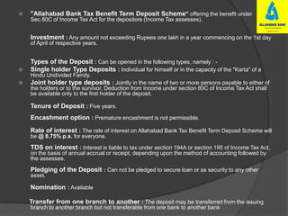  "Allahabad Bank Tax Benefit Term Deposit Scheme" offering the benefit under
Sec.80C of Income Tax Act for the depositors (Income Tax assesses).
Investment : Any amount not exceeding Rupees one lakh in a year commencing on the 1st day
of April of respective years.
Types of the Deposit : Can be opened in the following types, namely : -
 Single holder Type Deposits : Individual for himself or in the capacity of the "Karta" of a
Hindu Undivided Family.
 Joint holder type deposits : Jointly in the name of two or more persons payable to either of
the holders or to the survivor. Deduction from income under section 80C of Income Tax Act shall
be available only to the first holder of the deposit.
Tenure of Deposit : Five years.
Encashment option : Premature encashment is not permissible.
Rate of interest : The rate of interest on Allahabad Bank Tax Benefit Term Deposit Scheme will
be @ 8.75% p.a. for everyone.
TDS on interest : Interest is liable to tax under section 194A or section 195 of Income Tax Act,
on the basis of annual accrual or receipt, depending upon the method of accounting followed by
the assessee.
Pledging of the Deposit : Can not be pledged to secure loan or as security to any other
asset.
Nomination : Available
Transfer from one branch to another : The deposit may be transferred from the issuing
branch to another branch but not transferable from one bank to another bank
 