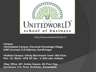http://www.unitedworld.edu.in/
Campus
Ahmedabad Campus: Karnavati Knowledge Village,
A/907,Uvarsad, S.G.Highway, Gandhinagar
Kolkata Campus: Infinity Benchmark Tower 10th Floor,
Plot - G1, Block - EP& GP, Sec - V, Salt Lake, Kolkata.
Reg. Office: 407, Zodiac Square, 4th Floor Opp.
Gurudwara, S.G. Road, Bodakdev, Ahmedabad.
 