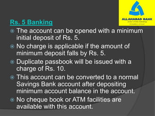 Rs. 5 Banking
 The account can be opened with a minimum
initial deposit of Rs. 5.
 No charge is applicable if the amount of
minimum deposit falls by Rs. 5.
 Duplicate passbook will be issued with a
charge of Rs. 10.
 This account can be converted to a normal
Savings Bank account after depositing
minimum account balance in the account.
 No cheque book or ATM facilities are
available with this account.
 