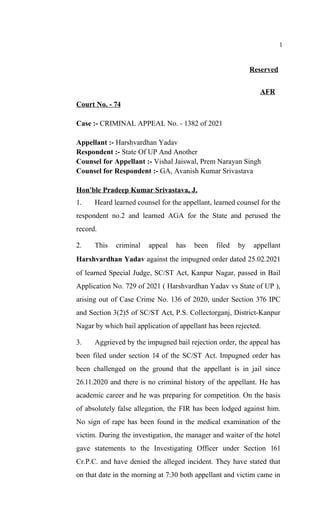 1
Reserved
AFR
Court No. - 74
Case :- CRIMINAL APPEAL No. - 1382 of 2021
Appellant :- Harshvardhan Yadav
Respondent :- State Of UP And Another
Counsel for Appellant :- Vishal Jaiswal, Prem Narayan Singh
Counsel for Respondent :- GA, Avanish Kumar Srivastava
Hon'ble Pradeep Kumar Srivastava, J.
1. Heard learned counsel for the appellant, learned counsel for the
respondent no.2 and learned AGA for the State and perused the
record.
2. This criminal appeal has been filed by appellant
Harshvardhan Yadav against the impugned order dated 25.02.2021
of learned Special Judge, SC/ST Act, Kanpur Nagar, passed in Bail
Application No. 729 of 2021 ( Harshvardhan Yadav vs State of UP ),
arising out of Case Crime No. 136 of 2020, under Section 376 IPC
and Section 3(2)5 of SC/ST Act, P.S. Collectorganj, District-Kanpur
Nagar by which bail application of appellant has been rejected.
3. Aggrieved by the impugned bail rejection order, the appeal has
been filed under section 14 of the SC/ST Act. Impugned order has
been challenged on the ground that the appellant is in jail since
26.11.2020 and there is no criminal history of the appellant. He has
academic career and he was preparing for competition. On the basis
of absolutely false allegation, the FIR has been lodged against him.
No sign of rape has been found in the medical examination of the
victim. During the investigation, the manager and waiter of the hotel
gave statements to the Investigating Officer under Section 161
Cr.P.C. and have denied the alleged incident. They have stated that
on that date in the morning at 7:30 both appellant and victim came in
 