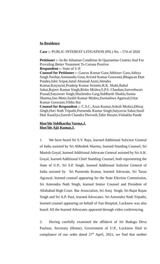 In Residence
Case :- PUBLIC INTEREST LITIGATION (PIL) No. - 574 of 2020
Petitioner :- In-Re Inhuman Condition At Quarantine Centres And For
Providing Better Treatment To Corona Positive
Respondent :- State of U.P.
Counsel for Petitioner :- Gaurav Kumar Gaur,Abhinav Gaur,Aditya
Singh Parihar,Amitanshu Gour,Arvind Kumar Goswami,Bhagwan Dutt
Pandey,Ishir Sripat,Jamil Ahamad Azmi,Jitendra
Kumar,Katyayini,Pradeep Kumar Srinette,R.K. Shahi,Rahul
Sahai,Rajeev Kumar Singh,Rishu Mishra,S.P.S. Chauhan,Sarveshwari
Prasad,Satyaveer Singh,Shailendra Garg,Siddharth Shukla,Sunita
Sharma,Suo Moto,Sushil Kumar Mishra,Swetashwa Agarwal,Uttar
Kumar Goswami,Vibhu Rai
Counsel for Respondent :- C.S.C.,Arun Kumar,Ashish Mishra,Dhiraj
Singh,Hari Nath Tripathi,Purnendu Kumar Singh,Satyavrat Sahai,Sunil
Dutt Kautilya,Suresh Chandra Dwivedi,Tahir Husain,Vishakha Pande
Hon'ble Siddhartha Varma,J.
Hon'ble Ajit Kumar,J.
1. We have heard Sri S.V. Raju, learned Additional Solicitor General
of India assisted by Sri Abhishek Sharma, learned Standing Counsel, Sri
Manish Goyal, learned Additional Advocate General assisted by Sri A.K.
Goyal, learned Additional Chief Standing Counsel, both representing the
State of U.P., Sri S.P. Singh, learned Additional Solicitor General of
India assisted by Sri Purnendu Kumar, learned Advocate, Sri Tarun
Agrawal, learned counsel appearing for the State Election Commission,
Sri Amrendra Nath Singh, learned Senior Counsel and President of
Allahabad High Court Bar Association, Sri Anuj Singh, Sri Rajat Rajan
Singh and Sri A.P. Paul, learned Advocates. Sri Amrendra Nath Tripathi,
learned counsel appearing on behalf of Sun Hospital, Lucknow was also
heard. All the learned Advocates appeared through video conferencing.
2. Having carefully examined the affidavit of Sri Badugu Deva
Paulson, Secretary (Home), Government of U.P., Lucknow filed in
compliance of our order dated 27th
April, 2021, we find that neither
 