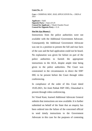 Court No. - 6
Case :- CRIMINAL MISC. BAIL APPLICATION No. - 19839 of
2021
Applicant :- Sahil
Opposite Party :- State of U.P.
Counsel for Applicant :- Vikash Chandra Tiwari
Counsel for Opposite Party :- G.A.
Hon'ble Ajay Bhanot,J.
Instructions from the police authorities were not
available with the Additional Government Advocate.
Consequently the Additional Government Advocate
was not in a position to present the full and true facts
of the case and the bail application could not be heard.
No explanation was given for failure on part of the
police authorities to furnish the appropriate
instructions to the AGA, despite ample time being
given to the police authorities. The Court was
constrained in the circumstances to direct the SSP/
DIG to be present before the Court through video
conferencing.
In compliance of the order of this Court dated
19.05.2021, Sri Amit Pathak SSP/ DIG, Ghaziabad is
present through video conferencing.
Sri Vinod Kant, learned Additional Advocate General
submits that instructions are now available. It is further
submitted on behalf of the State that an enquiry has
been ordered into the failure of the concerned official
to send timely instructions to the Government
Advocate in this case for the purposes of contesting
 