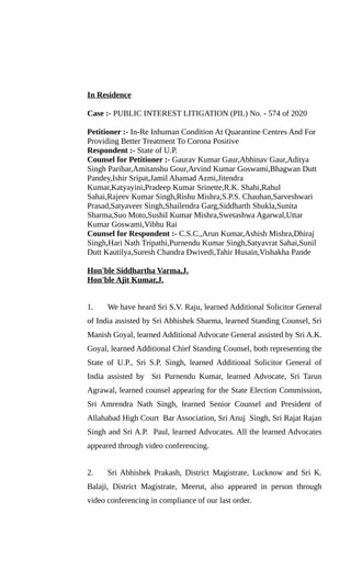 In Residence
Case :- PUBLIC INTEREST LITIGATION (PIL) No. - 574 of 2020
Petitioner :- In-Re Inhuman Condition At Quarantine Centres And For
Providing Better Treatment To Corona Positive
Respondent :- State of U.P.
Counsel for Petitioner :- Gaurav Kumar Gaur,Abhinav Gaur,Aditya
Singh Parihar,Amitanshu Gour,Arvind Kumar Goswami,Bhagwan Dutt
Pandey,Ishir Sripat,Jamil Ahamad Azmi,Jitendra
Kumar,Katyayini,Pradeep Kumar Srinette,R.K. Shahi,Rahul
Sahai,Rajeev Kumar Singh,Rishu Mishra,S.P.S. Chauhan,Sarveshwari
Prasad,Satyaveer Singh,Shailendra Garg,Siddharth Shukla,Sunita
Sharma,Suo Moto,Sushil Kumar Mishra,Swetashwa Agarwal,Uttar
Kumar Goswami,Vibhu Rai
Counsel for Respondent :- C.S.C.,Arun Kumar,Ashish Mishra,Dhiraj
Singh,Hari Nath Tripathi,Purnendu Kumar Singh,Satyavrat Sahai,Sunil
Dutt Kautilya,Suresh Chandra Dwivedi,Tahir Husain,Vishakha Pande
Hon'ble Siddhartha Varma,J.
Hon'ble Ajit Kumar,J.
1. We have heard Sri S.V. Raju, learned Additional Solicitor General
of India assisted by Sri Abhishek Sharma, learned Standing Counsel, Sri
Manish Goyal, learned Additional Advocate General assisted by Sri A.K.
Goyal, learned Additional Chief Standing Counsel, both representing the
State of U.P., Sri S.P. Singh, learned Additional Solicitor General of
India assisted by Sri Purnendu Kumar, learned Advocate, Sri Tarun
Agrawal, learned counsel appearing for the State Election Commission,
Sri Amrendra Nath Singh, learned Senior Counsel and President of
Allahabad High Court Bar Association, Sri Anuj Singh, Sri Rajat Rajan
Singh and Sri A.P. Paul, learned Advocates. All the learned Advocates
appeared through video conferencing.
2. Sri Abhishek Prakash, District Magistrate, Lucknow and Sri K.
Balaji, District Magistrate, Meerut, also appeared in person through
video conferencing in compliance of our last order.
 