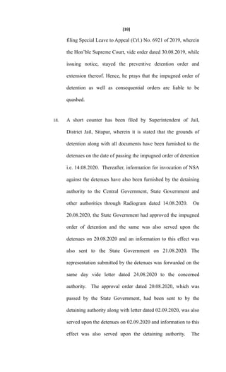 [10]
filing Special Leave to Appeal (Crl.) No. 6921 of 2019, wherein
the Hon’ble Supreme Court, vide order dated 30.08.2019, while
issuing notice, stayed the preventive detention order and
extension thereof. Hence, he prays that the impugned order of
detention as well as consequential orders are liable to be
quashed.
18. A short counter has been filed by Superintendent of Jail,
District Jail, Sitapur, wherein it is stated that the grounds of
detention along with all documents have been furnished to the
detenues on the date of passing the impugned order of detention
i.e. 14.08.2020. Thereafter, information for invocation of NSA
against the detenues have also been furnished by the detaining
authority to the Central Government, State Government and
other authorities through Radiogram dated 14.08.2020. On
20.08.2020, the State Government had approved the impugned
order of detention and the same was also served upon the
detenues on 20.08.2020 and an information to this effect was
also sent to the State Government on 21.08.2020. The
representation submitted by the detenues was forwarded on the
same day vide letter dated 24.08.2020 to the concerned
authority. The approval order dated 20.08.2020, which was
passed by the State Government, had been sent to by the
detaining authority along with letter dated 02.09.2020, was also
served upon the detenues on 02.09.2020 and information to this
effect was also served upon the detaining authority. The
 