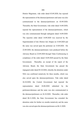 [11]
District Magistrate, vide order dated 03.09.2020, has rejected
the representation of the detenues/petitioners and same was also
communicated to the detenues/petitioners on 03.09.2020.
Thereafter, the State Government, vide order dated 14.09.2020,
rejected the representation of the detenues/petitioenrs, which
was also communicated through radiogram dated 14.09.2020.
The rejection order dated 14.09.2020 was received by the
Superintendent of Jail, District Jail, Sitapur on 15.09.2020 and
the same was served upon the petitioner on 15.09.2020. On
22.09.2020, the detenues/petitioners were produced before the
Advisory Board on 22.09.2020 through Video Conferencing in
compliance of the order dated 18.09.2020 passed by the State
Government. Thereafter, on receipt of the report of the
Advisory Board, the State Government has passed the
impugned order dated 05.10.2020, whereby the detention under
NSA was confirmed tentatively for three months, which was
also served upon the detenues/petitioners. Vide order dated
26.10.2020, the Central Government had rejected the
representation dated 24.08.2020 submitted by the
petitioners/detenues and the same was also communicated to
the detenues/petitioners on 26.10.2020. Thereafter, vide order
dated 06.11.2020, the State Government has extended the
detention order for further six months tentatively and the same
was also served upon the detenues/petitioners on 06.11.2020.
 