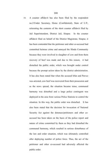 [12]
19. A counter affidavit has also been filed by the respondent
no.2/Under Secretary, Home (Confidential), State of U.P.,
reiterating the contents of the short counter affidavit filed by
Jail Superintendent, District Jail, Sitapur. In the counter
affidavit filed on behalf of the District Magistrate, Sitapur, it
has been contended that the petitioner and other co-accused had
committed heinous crime and annoyed the Hindu Community
because they were involved in slaughter of cow and from them
recovery of beef was made and due to this reason, it had
disturbed the public order, which was brought under control
because the prompt action taken by the district administration.
It has also been stated that when the accused Irfan and Parvez
was arrested, cow beef was recovered from their possession and
as the news spread, the situation became tense, communal
harmony was disturbed and a large police contingent was
deployed in the area from various Police Stations to control the
situation. In this way, the public order was disturbed. It has
also been stated that the decision for invocation of National
Security Act against the detenues/petitioners and other co-
accused has been taken on the basis of the police report and
nature of crime committed by them as they had disturbed the
communal harmony, which resulted in serious disturbance of
the law and order situation, which was ultimately controlled
after deploying number of police force. Thus, the act of the
petitioner and other co-accused had adversely affected the
public order.
 