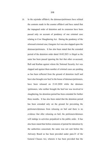 [13]
20. In the rejoinder affidavit, the detenues/petitioners have refuted
the contents made in the counter affidavit and have stated that
the impugned order of detention and its extension have been
passed only on account of pendency of one criminal case
relating to Cow Slaughtering Act. During the pendency of the
aforesaid criminal case, Gangster Act was also slapped upon the
detenues/petitioners. It has also been stated that the extended
period of the detention order dated 10.02.2021 is illegal as the
same has been passed ignoring the fact that other co-accused,
Rafi and Kurban against whom the National Security Act was
slapped and against them number of criminal cases are pending
as has been reflected from the ground of detention itself and
have also brought cow beef in the house of detenues/petitioners,
have been released on 21.01.2020 while the detenues
/petitioners, who neither brought the beef nor was involved in
slaughtering, his detention period has been extended for further
three months. It has also been stated that the detention period
has been extended only on the ground for preventing the
petitioners/detenues from releasing on bail and there is no
evidence that after releasing on bail, the petitioners/detenues
will indulge in activities prejudicial to the public order. It has
also been stated that before extension of period for detention by
the authorities concerned, the same was not sent before the
Advisory Board as has been provided under para-21 of the
General Clauses Act, wherein it has been provided that the
 