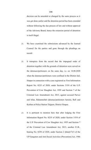[14]
decision can be amended or changed by the same process as it
was got done earlier and the detention period has been extended
without following the due process of law and without approval
of the Advisory Board, hence the extension period of detention
is itself illegal.
21. We have examined the submissions advanced by the learned
Counsel for the parties and gone through the pleadings on
record.
22. It transpires from the record that the impugned order of
detention together with the grounds of detention were served on
the detenues/petitioners on the same day, i.e. on 14.08.2020
when the detenues/petitioners were confined in the District Jail,
Sitapur in connection with a case registered as First Information
Report No. 0235 of 2020, under Sections 3/5/8 of the U.P.
Prevention of Cow Slaughter Act, 1955 and Section 7 of the
Criminal Law Amendment Act, 2013, against accused Parvez
and Irfan, Rahamtullah (detenue/petitioners herein), Rafi and
Kurban at Police Station Talgaon, District Sitapur.
23. It is pertinent to mention here that after lodging the First
Information Report No. 0235 of 2020, under Section 3/5/8 of
the U.P. Prevention of Cow Slaughter Act, 1955 and Section 7
of the Criminal Law Amendment Act, 2013, another F.I.R.,
bearing No. 0250 of 2020, under Section 2 (kha)(17)/3 of the
UP Gangsters and Anti-Social Activities (Prevention) Act, 1986
 