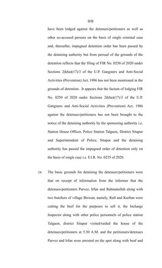 [15]
have been lodged against the detenues/petitioners as well as
other co-accused persons on the basis of single criminal case
and, thereafter, impugned detention order has been passed by
the detaining authority but from perusal of the grounds of the
detention reflects that the filing of FIR No. 0250 of 2020 under
Sections 2(kha)(17)/3 of the U.P. Gangsters and Anti-Social
Activities (Prevention) Act, 1986 has not been mentioned in the
grounds of detention. It appears that the factum of lodging FIR
No. 0250 of 2020 under Sections 2(kha)(17)/3 of the U.P.
Gangsters and Anti-Social Activities (Prevention) Act, 1986
against the detenues/petitioners has not been brought to the
notice of the detaining authority by the sponsoring authority i.e.
Station House Officer, Police Station Talgaon, District Sitapur
and Superintendent of Police, Sitapur and the detaining
authority has passed the impugned order of detention only on
the basis of single case i.e. F.I.R. No. 0235 of 2020.
24. The basic grounds for detaining the detenues/petitioners were
that on receipt of information from the informer that the
detenues/petitioners Parvez, Irfan and Rahmatullah along with
two butchers of village Biswan, namely, Rafi and Kurban were
cutting the beef for the purposes to sell it, the Incharge
Inspector along with other police personnels of police station
Talgaon, district Sitapur visited/raided the house of the
detenues/petitioners at 5.30 A.M. and the petitioners/detenues
Parvez and Irfan were arrested on the spot along with beaf and
 